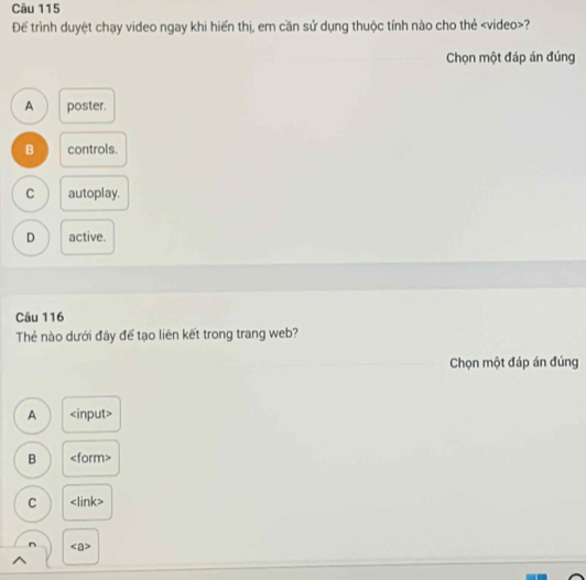 Để trình duyệt chạy video ngay khi hiển thị, em cần sử dụng thuộc tính nào cho thẻ ?
Chọn một đáp án đúng
A poster.
B controls.
C autoplay.
D active.
Câu 116
Thẻ nào dưới đây để tạo liên kết trong trang web?
Chọn một đáp án đúng
A input>
B ∠ form>
C
^