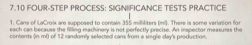 7.10 FOUR-STEP PROCESS: SIGNIFICANCE TESTS PRACTICE 
1. Cans of LaCroix are supposed to contain 355 milliliters (ml). There is some variation for 
each can because the filling machinery is not perfectly precise. An inspector measures the 
contents (in ml) of 12 randomly selected cans from a single day's production.