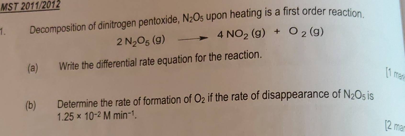 MST 2011/2012 
1. Decomposition of dinitrogen pentoxide, N_2O_5 upon heating is a first order reaction.
2N_2O_5(g) to 4NO_2(g)+O_2(g)
(a) Write the differential rate equation for the reaction. 
[1 mar 
(b) Determine the rate of formation of O_2 if the rate of disappearance of N_2O_5 is
1.25* 10^(-2)Mmin^(-1). 
[2 mar