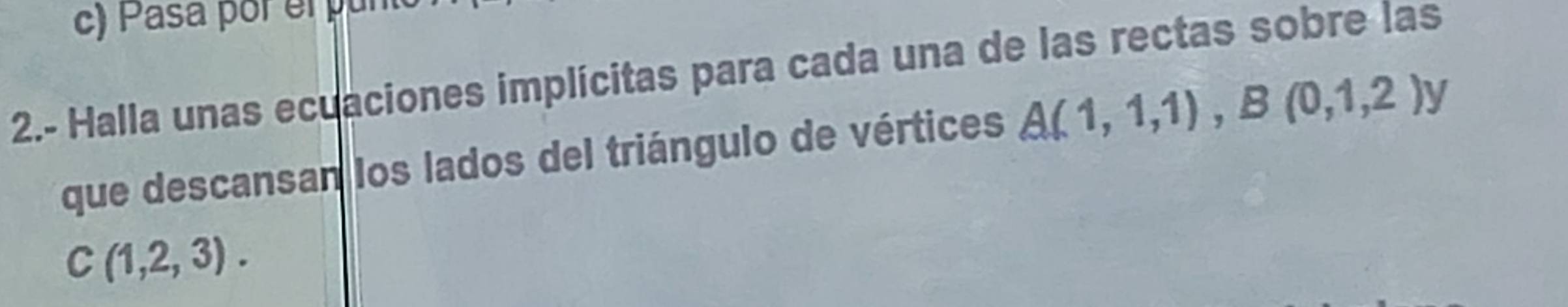 Pasa por el pun 
2.- Halla unas ecuaciones implícitas para cada una de las rectas sobre las 
que descansan los lados del triángulo de vértices A(1,1,1), B(0,1,2)y
C(1,2,3).