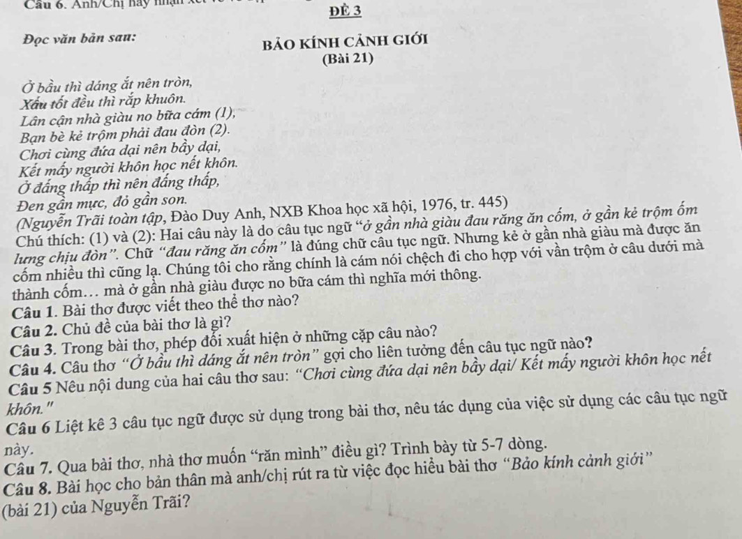 Cầu 6. Anh/Chị hay nhận
ĐÈ 3
Đọc văn bản sau:
bảO kÍnh cảnh giới
(Bài 21)
Ở bầu thì dáng ắt nên tròn,
Xấu tốt đều thì rắp khuôn.
Lân cận nhà giàu no bữa cám (1),
Bạn bè kẻ trộm phải đau đòn (2).
Chơi cùng đứa dại nên bầy dại,
Kết mấy người khôn học nết khôn.
Ở đầng thấp thì nên đắng thấp,
Đen gần mực, đỏ gần son.
(Nguyễn Trãi toàn tập, Đào Duy Anh, NXB Khoa học xã hội, 1976, tr. 445)
Chú thích: (1) và (2): Hai câu này là do câu tục ngữ “ở gần nhà giàu đau răng ăn cốm, ở gần kẻ trộm ốm
lưng chịu đòn”. Chữ “đau răng ăn cốm” là đúng chữ câu tục ngữ. Nhưng kẻ ở gần nhà giàu mà được ăn
cốm nhiều thì cũng lạ. Chúng tôi cho rằng chính là cám nói chệch đi cho hợp với vần trộm ở câu dưới mà
thành cốm.. mà ở gần nhà giàu được no bữa cám thì nghĩa mới thông.
Câu 1. Bài thơ được viết theo thể thơ nào?
Câu 2. Chủ đề của bài thơ là gì?
Câu 3. Trong bài thơ, phép đổi xuất hiện ở những cặp câu nào?
Câu 4. Câu thơ “Ở bầu thì dáng ắt nên tròn” gợi cho liên tưởng đến câu tục ngữ nào?
Câu 5 Nêu nội dung của hai câu thơ sau: “Chơi cùng đứa dại nên bầy dại/ Kết mấy người khôn học nết
khôn."
Câu 6 Liệt kê 3 câu tục ngữ được sử dụng trong bài thơ, nêu tác dụng của việc sử dụng các câu tục ngữ
này.
Cầu 7. Qua bài thơ, nhà thơ muốn “răn mình” điều gì? Trình bày từ 5-7 dòng.
Câu 8. Bài học cho bản thân mà anh/chị rút ra từ việc đọc hiều bài thơ “Bảo kính cảnh giới”
(bài 21) của Nguyễn Trãi?