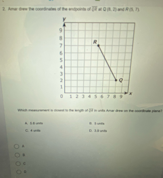 Amar drew the coordinates of the endpoints of overline QR at Q(8,2) and R(5,7)
Which measurement is closest to the length of overline QR in units Amar drew on the coordinate plane?
A. 5.8 units B. 5 units
C. 4 units D. 3.9 units
A
B
C
D