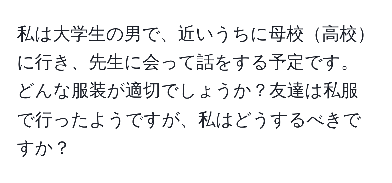 私は大学生の男で、近いうちに母校高校に行き、先生に会って話をする予定です。どんな服装が適切でしょうか？友達は私服で行ったようですが、私はどうするべきですか？