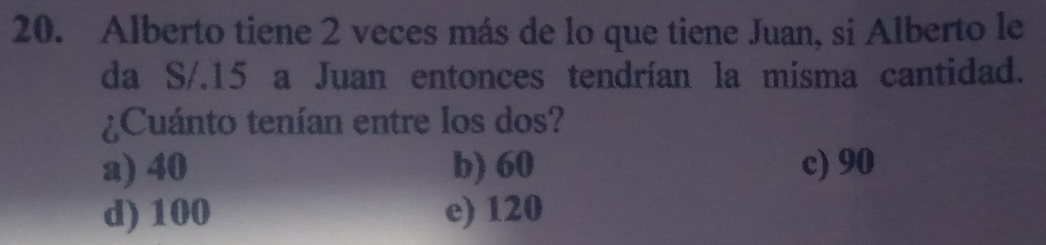 Alberto tiene 2 veces más de lo que tiene Juan, si Alberto le
da S/.15 a Juan entonces tendrían la misma cantidad.
¿Cuánto tenían entre los dos?
a) 40 b) 60 c) 90
d) 100 e) 120