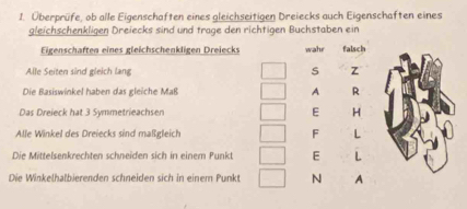 Überprüfe, ob alle Eigenschaften eines gleichseitigen Dreiecks auch Eigenschaften eines 
gleichschenkligen Dreiecks sind und trage den richtigen Buchstaben ein 
Eigenschaften eines gleichschenkligen Dreiecks wahr falsch 
Alle Seiten sind gleich lang S Z 
Die Basiswinkel haben das gleiche Maß A R 
Das Dreieck hat 3 Symmetrieachsen E H 
Alle Winkel des Dreiecks sind maßgleich F L 
Die Mittelsenkrechten schneiden sich in einem Punkt E L 
Die Winkelhalbierenden schneiden sich in einem Punkt N A