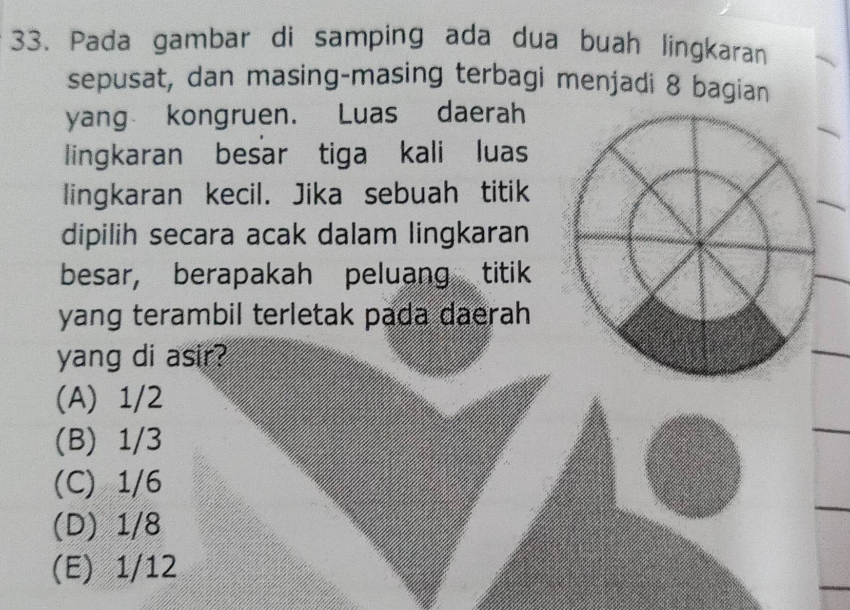 Pada gambar di samping ada dua buah lingkaran
sepusat, dan masing-masing terbagi menjadi 8 bagian
yang kongruen. Luas daerah
lingkaran besar tiga kali luas
lingkaran kecil. Jika sebuah titik
dipilih secara acak dalam lingkaran
besar, berapakah peluang titik
yang terambil terletak pada daerah 
yang di asir?
(A) 1/2
(B) 1/3
(C) 1/6
(D) 1/8
(E) 1/12