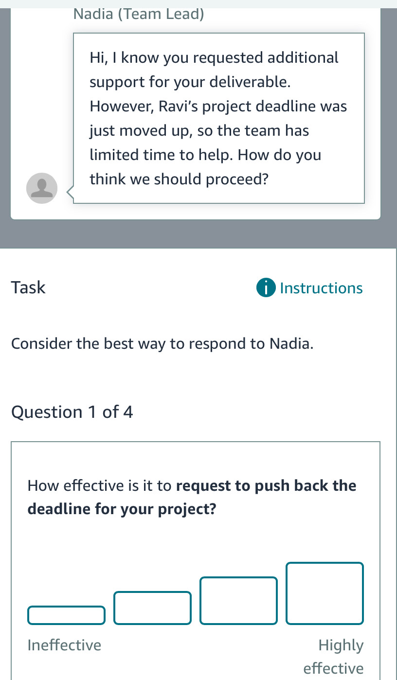 Nadia (Team Lead)
Hi, I know you requested additional
support for your deliverable.
However, Ravi’s project deadline was
just moved up, so the team has
limited time to help. How do you
think we should proceed?
Task Instructions
D
Consider the best way to respond to Nadia.
Question 1 of 4
How effective is it to request to push back the
deadline for your project?
Ineffective Highly
effective