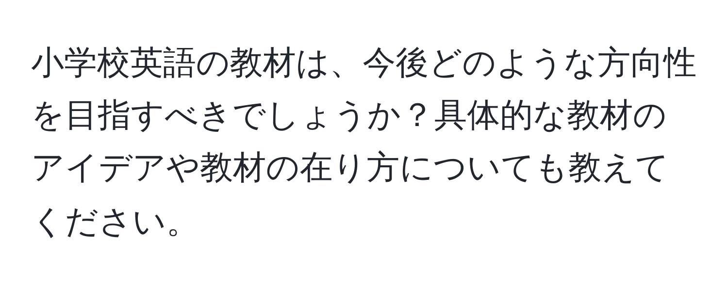 小学校英語の教材は、今後どのような方向性を目指すべきでしょうか？具体的な教材のアイデアや教材の在り方についても教えてください。