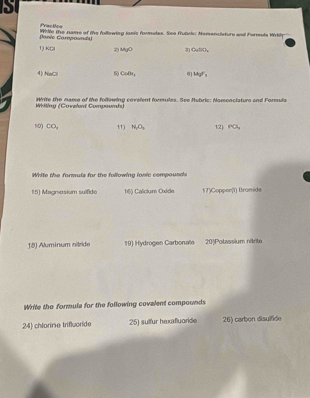 Practice 
Write the name of the following ionic formulas. See Rubric: Nomenclature and Formula Writl 
(Ionic Compounds) 
1) KCI MgO 3) CuSO_4
2) 
4) NaCl 5) CoBr_2 6) MgF_2
Write the name of the following covalent formulas. See Rubric: Nomenclature and Formula 
Writing (Covalent Compounds) 
10) CO_2 11) N_2O_5 12) PCl_3
Write the formula for the following ionic compounds 
15) Magnesium sulfide 16) Calcium Oxide 17)Copper(I) Bromide 
18) Aluminum nitride 19) Hydrogen Carbonate 20)Potassium nitrite 
Write the formula for the following covalent compounds 
24) chlorine trifluoride 25) sulfur hexafluoride 26) carbon disulfide