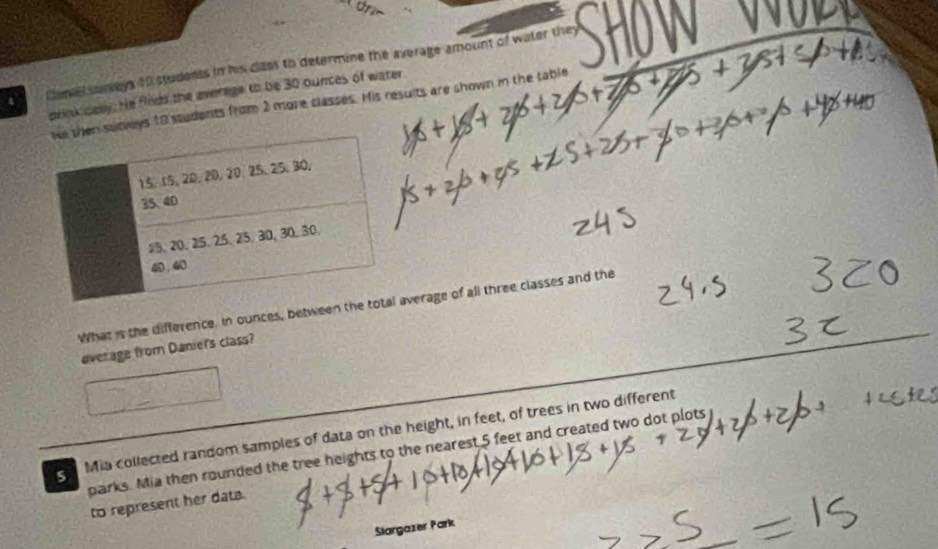 Cante suneys 10 students in his class to determine the average amount of water they 
prink dasy. He fods the everage to be 30 ounces of water 
veys 10 students from 2 more classes. His results are shown in the table 
What is the difference, in ounces, between verage of all three classes and the 
average from Danier's class? 
s Mia collected random samples of data on the height, in feet, of trees in two different 
parks. Mia then rounded the tree heights to the nearest 5 feet and created two dot plots 
to represent her data. 
Stargazer Park