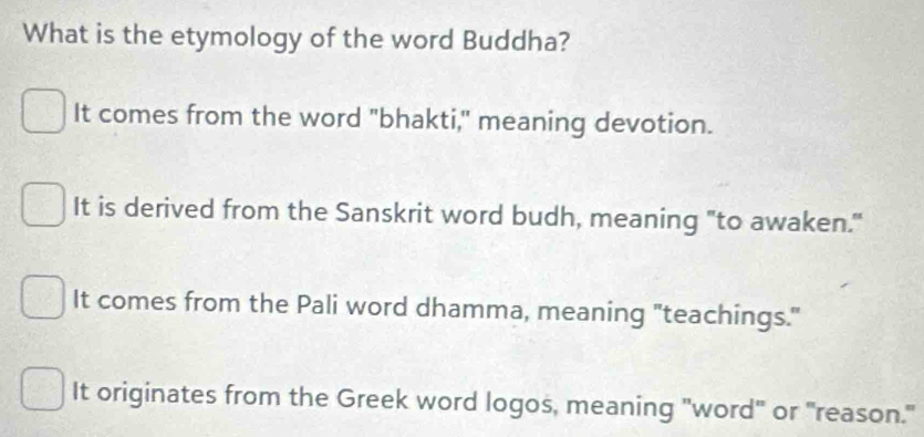 What is the etymology of the word Buddha?
It comes from the word "bhakti," meaning devotion.
It is derived from the Sanskrit word budh, meaning "to awaken."
It comes from the Pali word dhamma, meaning "teachings."
It originates from the Greek word logos, meaning "word" or "reason."