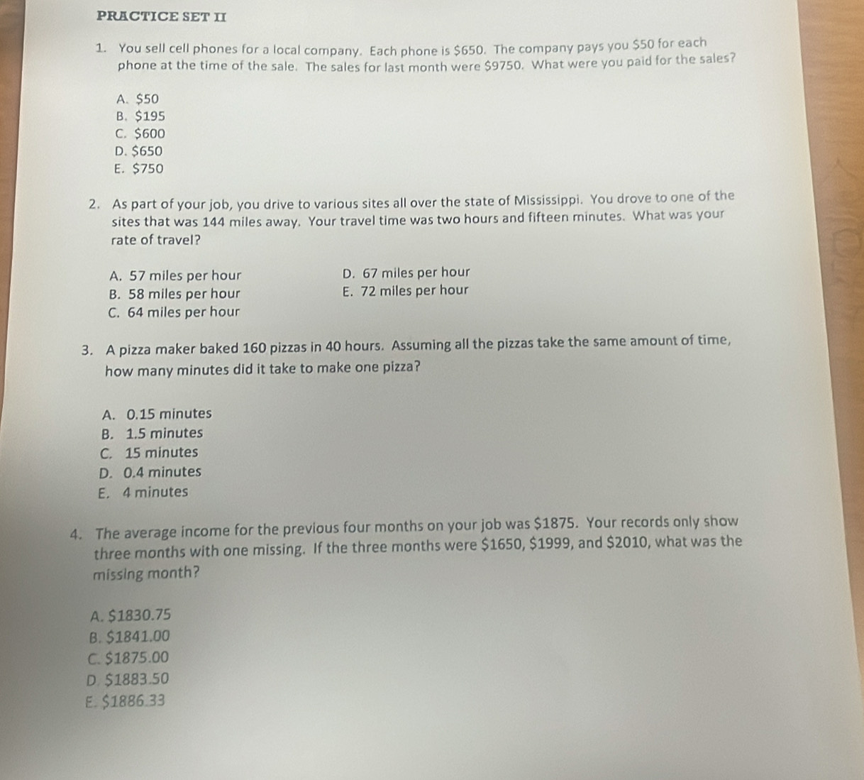 PRACTICE SET II
1. You sell cell phones for a local company. Each phone is $650. The company pays you $50 for each
phone at the time of the sale. The sales for last month were $9750. What were you paid for the sales?
A. $50
B. $195
C. $600
D. $650
E. $750
2. As part of your job, you drive to various sites all over the state of Mississippi. You drove to one of the
sites that was 144 miles away. Your travel time was two hours and fifteen minutes. What was your
rate of travel?
A. 57 miles per hour D. 67 miles per hour
B. 58 miles per hour E. 72 miles per hour
C. 64 miles per hour
3. A pizza maker baked 160 pizzas in 40 hours. Assuming all the pizzas take the same amount of time,
how many minutes did it take to make one pizza?
A. 0.15 minutes
B. 1.5 minutes
C. 15 minutes
D. 0.4 minutes
E. 4 minutes
4. The average income for the previous four months on your job was $1875. Your records only show
three months with one missing. If the three months were $1650, $1999, and $2010, what was the
missing month?
A. $1830.75
B. $1841.00
C. $1875.00
D. $1883.50
E. $1886.33