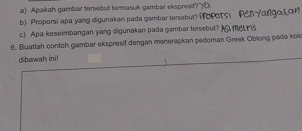 Apakah gambar tersebut termasuk gambar ekspresif? 
b) Proporsi apa yang digunakan pada gambar tersebut? 
c) Apa keseimbangan yang digunakan pada gambar tersebut? 
6. Buatlah contoh gambar ekspresif dengan menerapkan pedoman Greek Oblong pada kold 
dibawah ini!