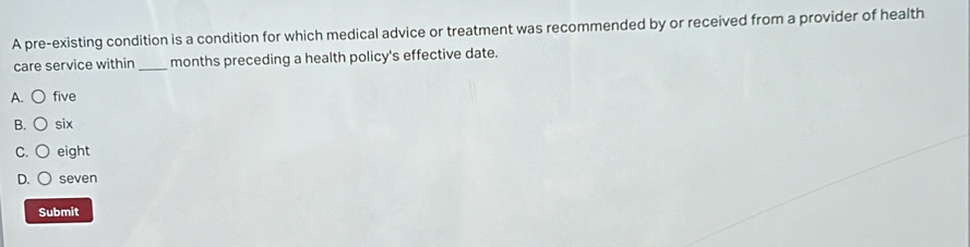A pre-existing condition is a condition for which medical advice or treatment was recommended by or received from a provider of health
care service within _months preceding a health policy's effective date.
A. five
B. six
C. eight
D. seven
Submit