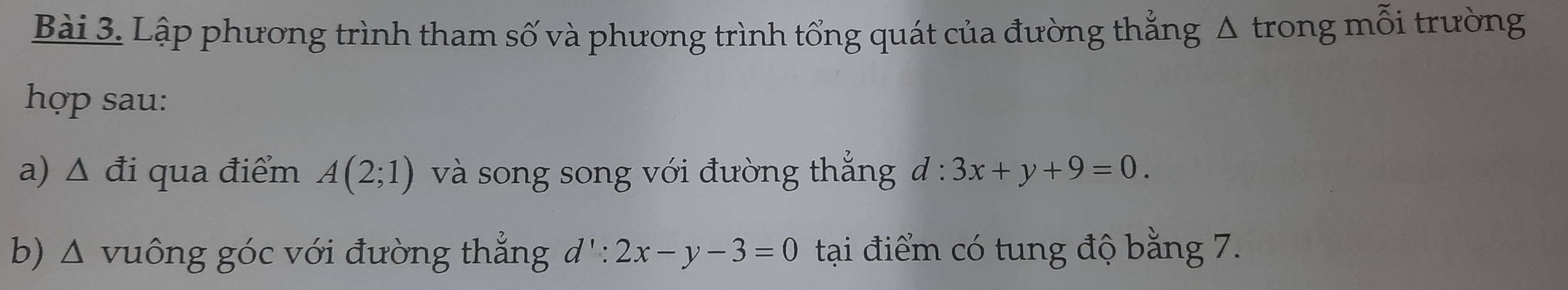 Lập phương trình tham số và phương trình tổng quát của đường thắng Δ trong mỗi trường 
hợp sau: 
a) △ di i qua điểm A(2;1) và song song với đường thắng đ : 3x+y+9=0. 
b) Δ vuông góc với đường thẳng d':2x-y-3=0 tại điểm có tung độ bằng 7.