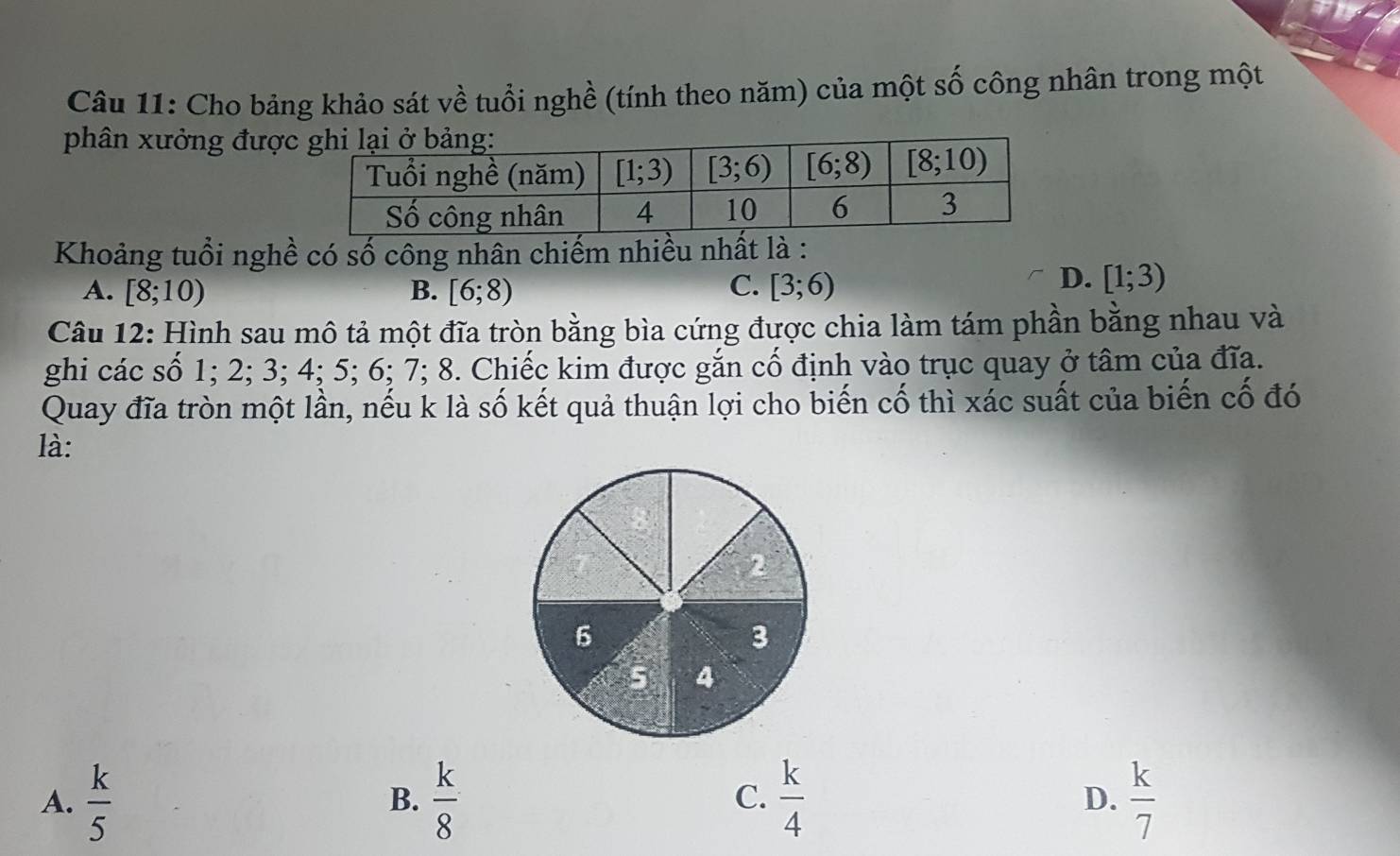 Cho bảng khảo sát về tuổi nghề (tính theo năm) của một s wedge 6  công nhân trong một
phân xưởng đượ
Khoảng tuổi nghề có số công nhân chiếm nhiều nhất là :
A. [8;10) B. [6;8) C. [3;6)
D. [1;3)
Câu 12: Hình sau mô tả một đĩa tròn bằng bìa cứng được chia làm tám phần bằng nhau và
ghi các số 1; 2; 3; 4; 5; 6; 7; 8. Chiếc kim được gắn cố định vào trục quay ở tâm của đĩa.
Quay đĩa tròn một lần, nếu k là số kết quả thuận lợi cho biến cố thì xác suất của biến cố đó
là:
A.  k/5   k/8   k/4  D.  k/7 
B.
C.