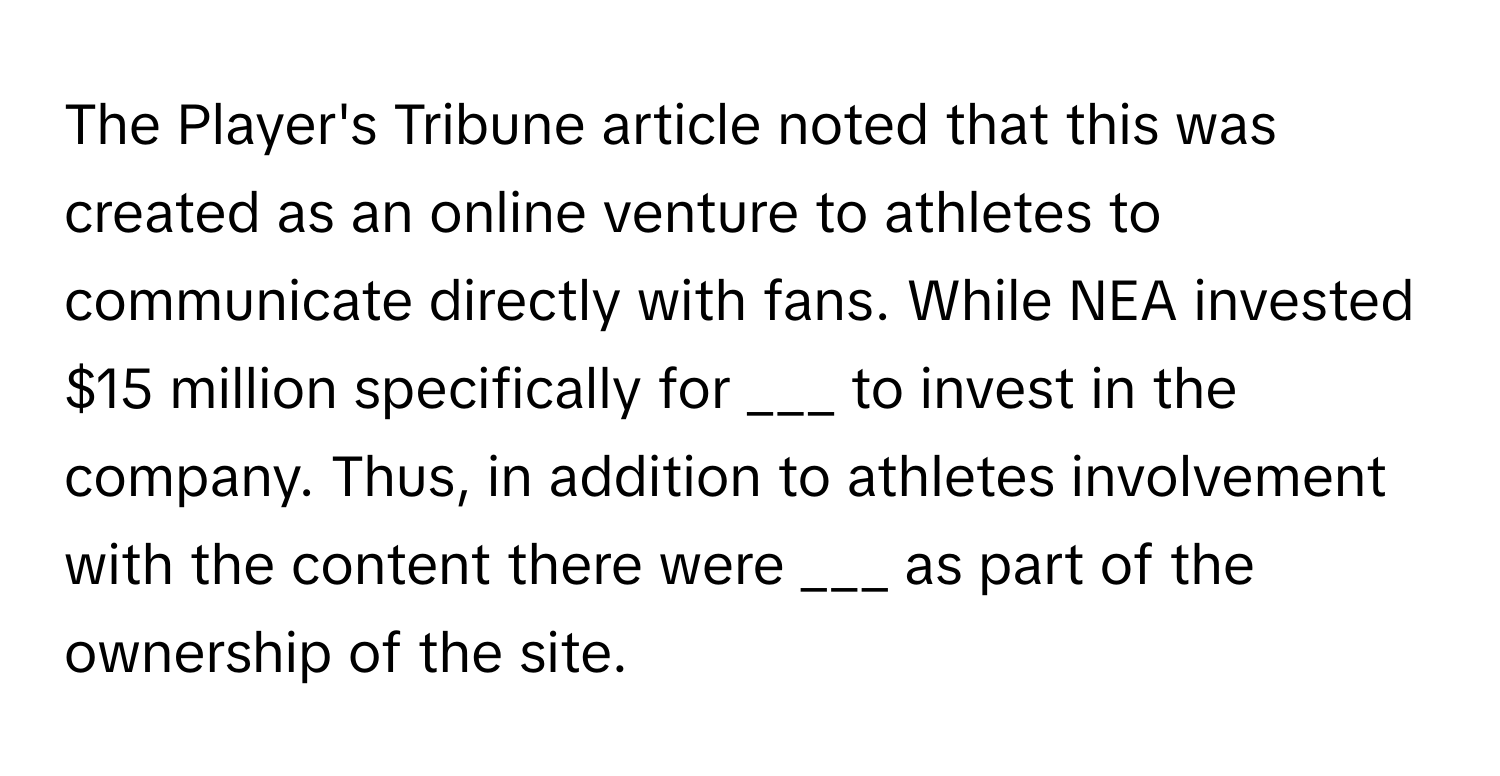 The Player's Tribune article noted that this was created as an online venture to athletes to communicate directly with fans. While NEA invested $15 million specifically for ___ to invest in the company. Thus, in addition to athletes involvement with the content there were ___ as part of the ownership of the site.