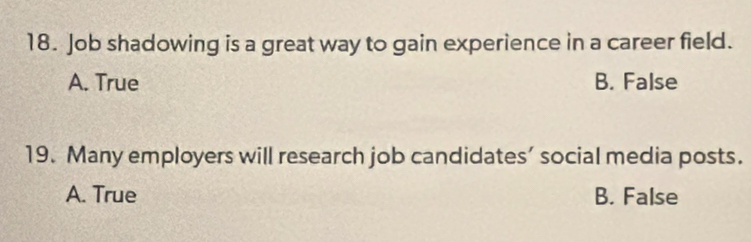 Job shadowing is a great way to gain experience in a career field.
A. True B. False
19. Many employers will research job candidates’ social media posts.
A. True B. False