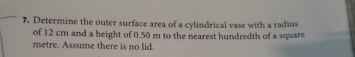 Determine the outer surface area of a cylindrical vase with a radius 
of 12 cm and a height of 0.50 m to the nearest hundredth of a square
metre. Assume there is no lid.