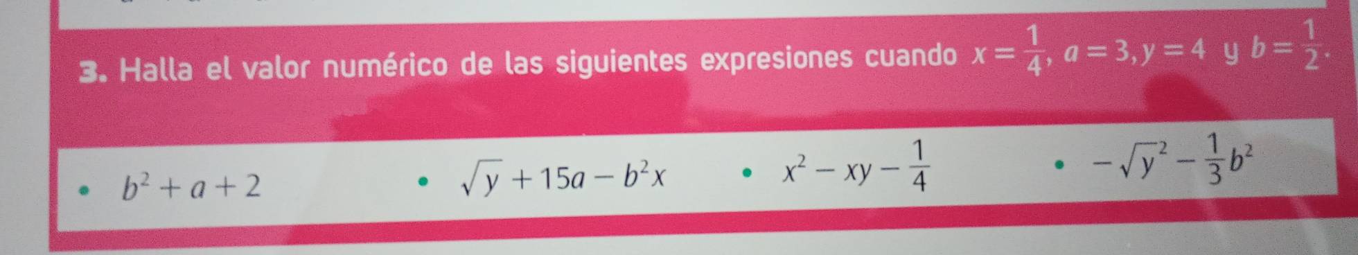 Halla el valor numérico de las siguientes expresiones cuando x= 1/4 , a=3, y=4 y b= 1/2 
b^2+a+2
sqrt(y)+15a-b^2x
x^2-xy- 1/4 
-sqrt y^(2-frac 1)3b^2