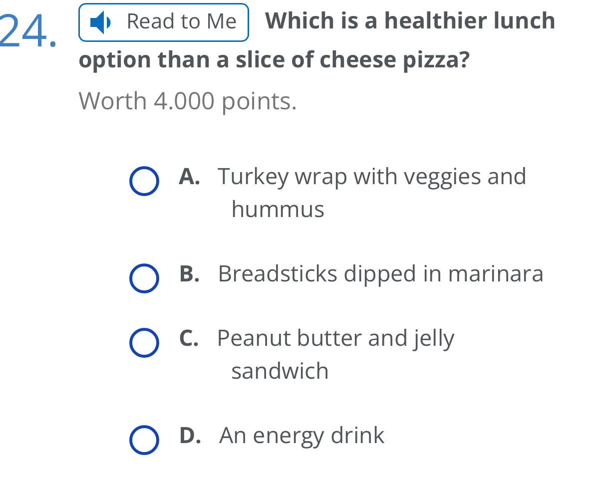 Read to Me Which is a healthier lunch
option than a slice of cheese pizza?
Worth 4.000 points.
A. Turkey wrap with veggies and
hummus
B. Breadsticks dipped in marinara
C. Peanut butter and jelly
sandwich
D. An energy drink