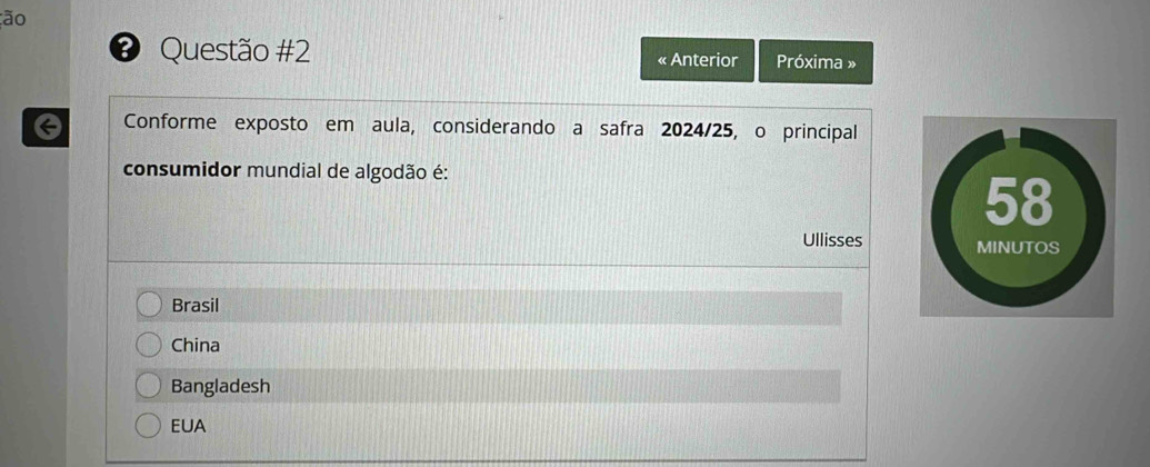 ão
❸ Questão #2 « Anterior Próxima »
a Conforme exposto em aula, considerando a safra 2024/25, o principal
consumidor mundial de algodão é:
Ullisses
Brasil
China
Bangladesh
EUA