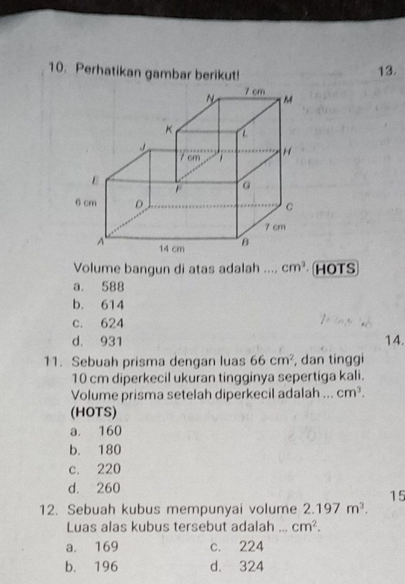 Perhatikan gambar berikut! 13.
Volume bangun di atas adalah .. ., cm^3 HOTS
a. 588
b. 614
c. 624
d. 931 14.
11. Sebuah prisma dengan luas 66cm^2 , dan tinggi
10 cm diperkecil ukuran tingginya sepertiga kali.
Volume prisma setelah diperkecil adalah ... cm^3. 
(HOTS)
a. 160
b. 180
c. 220
d. 260
15
12. Sebuah kubus mempunyai volume 2.197m^3. 
Luas alas kubus tersebut adalah ... cm^2.
a. 169 c. 224
b. 196 d. 324