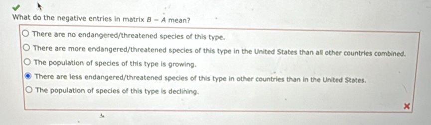 What do the negative entries in matrix B - A mean?
There are no endangered/threatened species of this type.
There are more endangered/threatened species of this type in the United States than all other countries combined.
The population of species of this type is growing.
There are less endangered/threatened species of this type in other countries than in the United States.
The population of species of this type is declining.
×