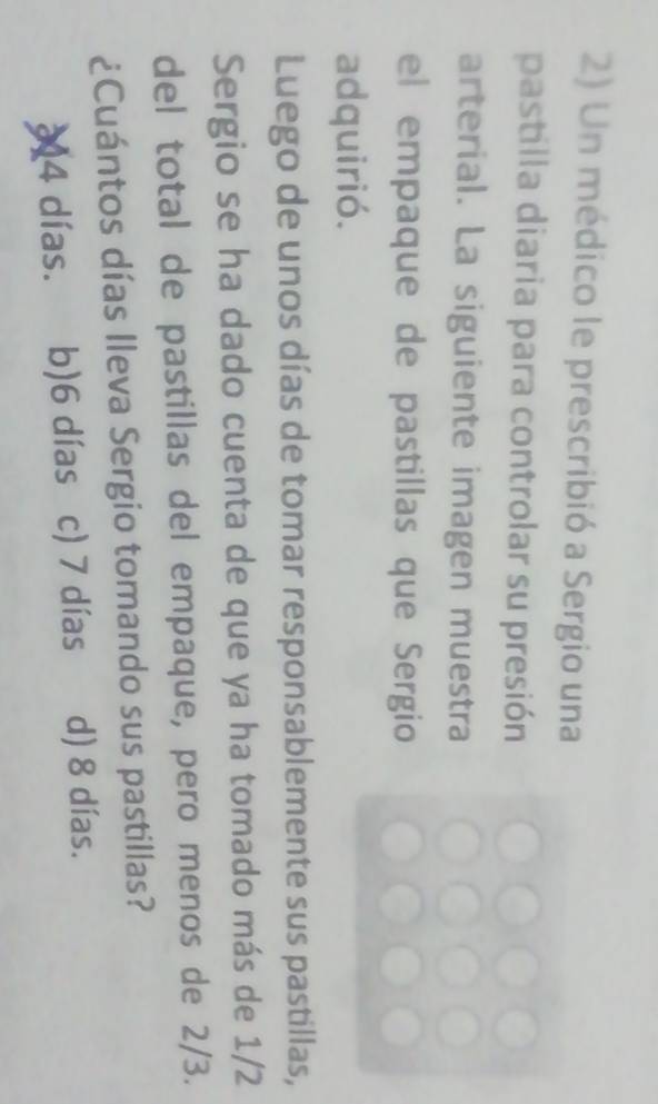 Un médico le prescribió a Sergio una
pastilla diaria para controlar su presión
arterial. La siguiente imagen muestra
el empaque de pastillas que Sergio
adquirió.
Luego de unos días de tomar responsablemente sus pastillas,
Sergio se ha dado cuenta de que ya ha tomado más de 1/2
del total de pastillas del empaque, pero menos de 2/3.
¿Cuántos días lleva Sergio tomando sus pastillas?
24 días. b) 6 días c) 7 días d) 8 días.