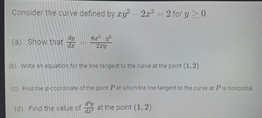 Consider the curve defined by xy^2-2x^3=2 for y≥ 0. 
(a) Show that  dy/dx = 6x^2y^2/2xy . 
(b) Write an equation for the line tangent to the curve at the point (1,2). 
(c) Find the x-coordinate of the point P at which the line tangent to the curve at P is horizontal. 
(d) Find the value of  d^2y/dx^2  at the point (1,2).