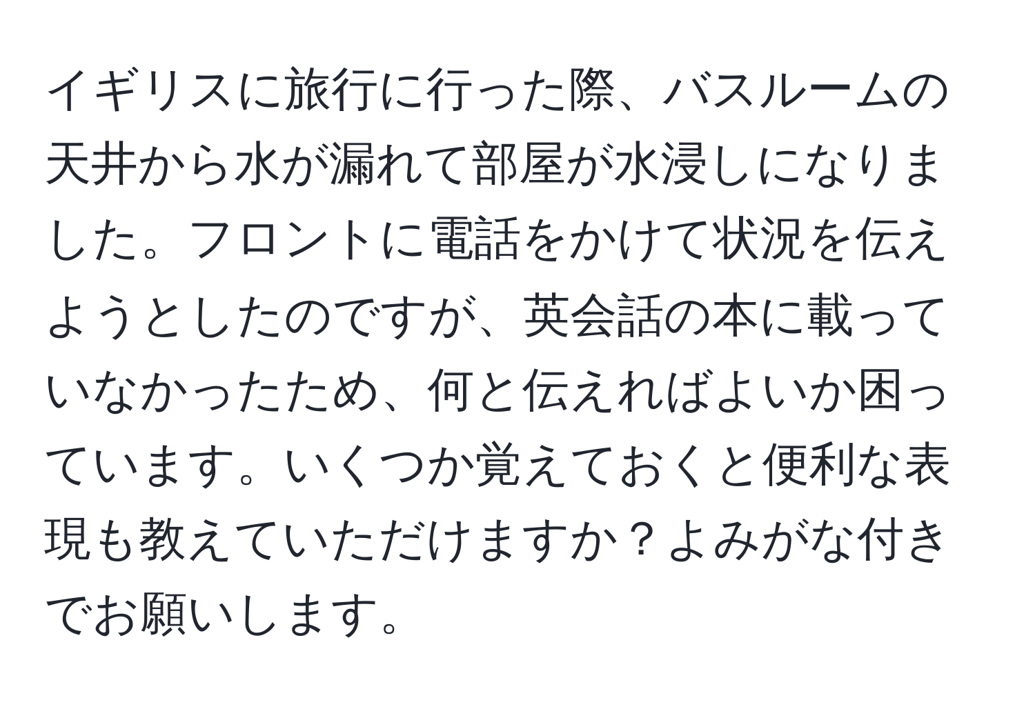 イギリスに旅行に行った際、バスルームの天井から水が漏れて部屋が水浸しになりました。フロントに電話をかけて状況を伝えようとしたのですが、英会話の本に載っていなかったため、何と伝えればよいか困っています。いくつか覚えておくと便利な表現も教えていただけますか？よみがな付きでお願いします。