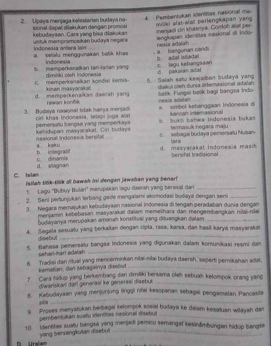 Upaya menjaga kelestarian budaya na- 4. Pembentukan identitas nasional me
sional dapat dilakukan dengan promosi miliki alat-alat perlengkapan yang
kebudayaan. Cara yang bisa dilakukan menjadi ciri khasnya. Contoh alat per
untuk mempromosikan budaya negara lengkapan identitas nasional di Indo
nesia adalah
Indonesia antara lain
a. selalu menggunakan batik khas a bangunan candi
b. adat istiadat
Indonesia
b. memperkenalkan tari-tarian yang c. lagu kebangsaan
dimiliki oleh Indonesia d. pakaian adat
c. memperkenalkan kondisi kemis- 5. Salah satu keajaiban budaya yang
kinan masyarakat diakui oleh dunia internasional adalah
d. memperkenalkan daerah yang batik. Fungsi batik bagi bangsa Indo-
rawan konflik
nesia adalah
3. Budaya nasional tidak hanya menjadi a. simbol kebanggaan Indonesia di
ciri khas Indonesia, tetapi juga alat kancah internasional
pemersatu bangsa yang memperkaya b. bukti bahwa Indonesia bukan
kehidupan masyarakat. Ciri budaya termasuk negara maju
nasional Indonesia bersifat .... c. sebagai budaya pemersatu Nusan-
a. kaku tara
b. integratif d. masyarakat Indonesia masih
c. dinamis bersifat tradisional
d. stagnan
C. Isian
Isilah titik-titik di bawah ini dengan jawaban yang benar!
1. Lagu “Bubuy Bulan" merupakan lagu daerah yang berasal dari_
2. Seni pertunjukan terbang gede mengalami akomodasi budaya dengan seni_
3. Negara memajukan kebudayaan nasional Indonesia di tengah peradaban dunia dengan
menjamin kebebasan masyarakat dalam memelihara dan mengembangkan nilai-nilai
budayanya merupakan amanah konstitusi yang dituangkan dalam_
4. Segala sesuatu yang berkaitan dengan cipta, rasa, karsa, dan hasil karya masyarakat
disebut
_
5. Bahasa pemersatu bangsa Indonesia yang digunakan dalam komunikasi resmi dan
sehari-hari adalah
_
6. Tradisi dan ritual yang mencerminkan nilai-nilai budaya daerah, seperti pernikahan adat,
kematian, dan sebagainya disebut_
7. Cara hidup yang berkembang dan dimiliki bersama oleh sebuah kelompok orang yang
diwariskan dari generasi ke generasi disebut_
8. Kebudayaan yang menjunjung tinggi nilai kesopanan sebagai pengamalan Pancasila
sila
_
9. Proses menyatukan berbagai kelompok sosial budaya ke dalam kesatuan wilayah dan
pembentukan suatu identitas nasional disebut_
10. Identitas suatu bangsa yang menjadi pemicu semangat kesinåmbungan hidup bangsa
yang bersangkutan disebut_
D. Uraian