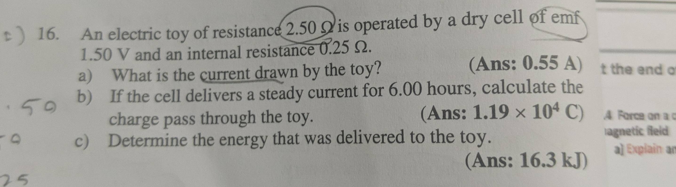 An electric toy of resistance 2.50Ω is operated by a dry cell of emf
1.50 V and an internal resistance 0.25 Ω. 
_ 
a) What is the current drawn by the toy? 
(Ans: 0.55 A) t the end o 
b) If the cell delivers a steady current for 6.00 hours, calculate the 
charge pass through the toy. 
(Ans: 1.19* 10^4C).4 Force on a c 
c) Determine the energy that was delivered to the toy. 
agnetic field 
(Ans: 16.3 kJ) 
a] Explain an