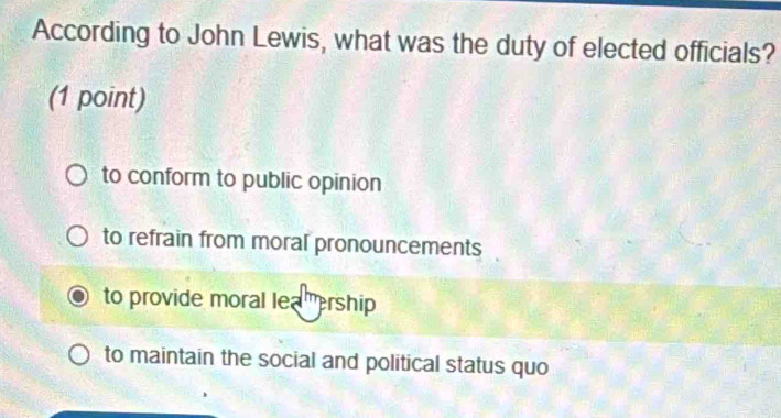 According to John Lewis, what was the duty of elected officials?
(1 point)
to conform to public opinion
to refrain from moral pronouncements
to provide moral lea ership
to maintain the social and political status quo