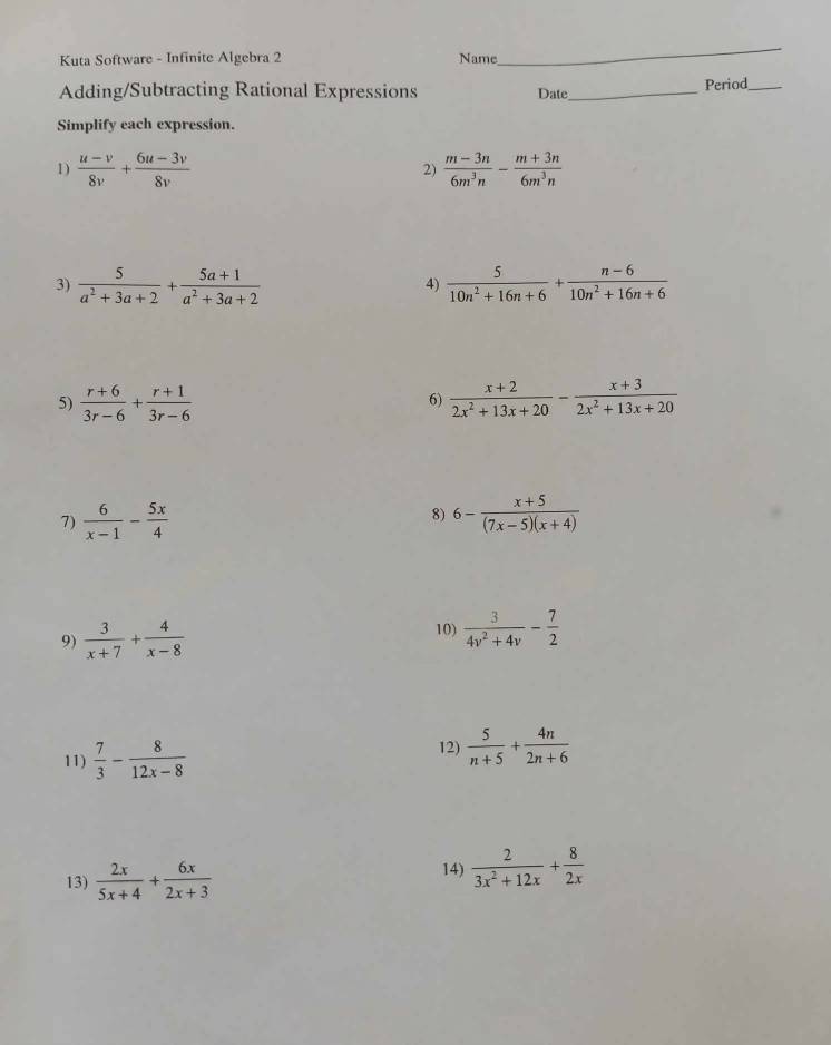 Kuta Software - Infinite Algebra 2 Name 
_ 
Adding/Subtracting Rational Expressions Date_ 
Period_ 
Simplify each expression. 
1)  (u-v)/8v + (6u-3v)/8v   (m-3n)/6m^3n - (m+3n)/6m^3n 
2) 
3)  5/a^2+3a+2 + (5a+1)/a^2+3a+2   5/10n^2+16n+6 + (n-6)/10n^2+16n+6 
4) 
5)  (r+6)/3r-6 + (r+1)/3r-6   (x+2)/2x^2+13x+20 - (x+3)/2x^2+13x+20 
6) 
8) 
7)  6/x-1 - 5x/4  6- (x+5)/(7x-5)(x+4) 
9)  3/x+7 + 4/x-8 
10)  3/4v^2+4v - 7/2 
11)  7/3 - 8/12x-8 
12)  5/n+5 + 4n/2n+6 
13)  2x/5x+4 + 6x/2x+3 
14)  2/3x^2+12x + 8/2x 