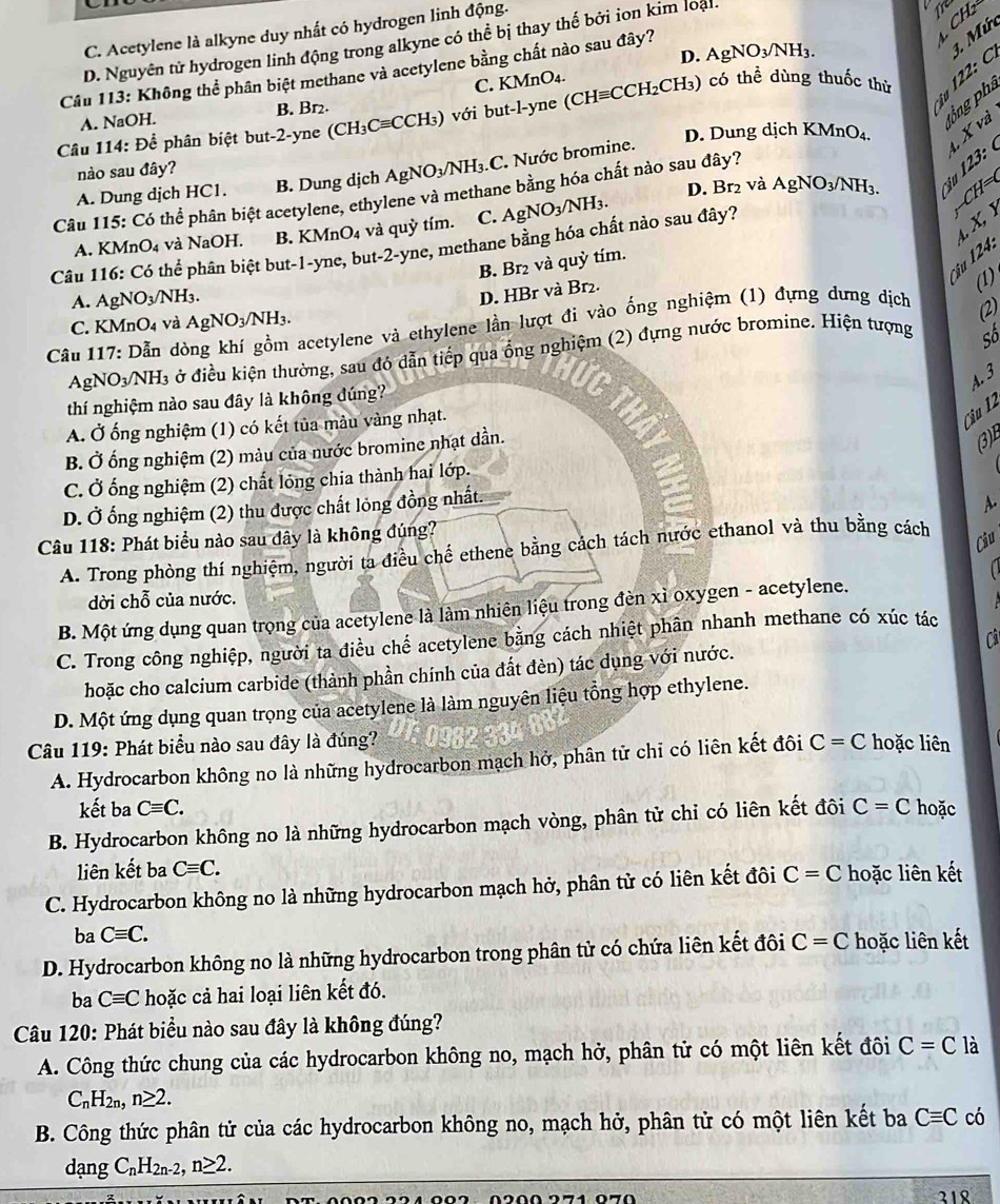 C. Acetylene là alkyne duy nhất có hydrogen linh động.
D. Nguyên tử hydrogen linh động trong alkyne có thể bị thay thế bởi ion kim loại
Tre CH_2
D. AgNO_3/NH_3.
Cầu 113: Không thể phân biệt methane và acetylene bằng chất nào sau đây?
3. Mứ
C. KMnO4.
A. NaOH. B. Br₂.
îu 122: C
tng phả
Câu 114: Để phân biệt but-2-yne (CH3 Cequiv CC -CH₃) với but-l-yne (CHequiv CCH_2CH_3) có thể dùng thuốc thù
1. X và
D. Dung dịch KMnO₄.
23
nào sau đây?
A. Dung dịch HC1. B. Dung dịch AgNO_3/NH_3.C :. Nước bromine.
Câu 115: Có thể phân biệt acetylene, ethylene và methane bằng hóa chất nào sau đây? D. Br₂ và AgNO_3/NH_3. (
A. KM nO_4 và NaOH. B. KMnO₄ và quỳ tím. C. AgNO_3/NH_3.

t X 】
Câu 116: Có thể phân biệt but-1-yne, but-2-yne, methane bằng hóa chất nào sau đây? CH
Öậu 124:
B. Br₂ và quỳ tím.
D. HBr và Br₂.
(1)
A. AgNO_3/NH_3.
C. KMnO4 và AgNO_3/NH_3.
* Câu 117: Dẫn de acetylene và ethylene lần lượt đi vào ống nghiệm (1) đựng dưng dịch
(2)
Agl NO_3/NH_3 ở điều kiện thường, sau đó dẫn tiếp qua ổng nghiệm (2) đựng nước bromine. Hiện tượng
Số
A. 3
thí nghiệm nào sau đây là không dúng?
A. Ở ống nghiệm (1) có kết tủa mâu vàng nhạt.
Câu 12
B. Ở ống nghiệm (2) màu của nước bromine nhạt dần.
(3)
C. Ở ống nghiệm (2) chất lỏng chia thành hai lớp.
D. Ở ống nghiệm (2) thu được chất lỏng đồng nhất.
A.
Câu 118: Phát biểu nào sau dây là không đúng?
A. Trong phòng thí nghiệm, người ta điều chế ethene bằng cách tách nước ethanol và thu bằng cách
Câu
  
dời chỗ của nước.
B. Một ứng dụng quan trọng của acetylene là làm nhiên liệu trong đèn xì oxygen - acetylene.
C. Trong công nghiệp, người ta điều chế acetylene bằng cách nhiệt phân nhanh methane có xúc tác
hoặc cho calcium carbide (thành phần chính của đắt đèn) tác dụng với nước. Cả
D. Một ứng dụng quan trọng của acetylene là làm nguyên liệu tổng hợp ethylene.
Câu 119: Phát biểu nào sau đây là đúng? C=C hoặc liên
A. Hydrocarbon không no là những hydrocarbon mạch hở, phân tử chỉ có liên kết đôi
kết ba Cequiv C.
B. Hydrocarbon không no là những hydrocarbon mạch vòng, phân tử chỉ có liên kết đôi C=C hoặc
liên kết ba Cequiv C.
C. Hydrocarbon không no là những hydrocarbon mạch hở, phân tử có liên kết đôi C=C hoặc liên kết
ba Cequiv C.
D. Hydrocarbon không no là những hydrocarbon trong phân tử có chứa liên kết đôi C=C hoặc liên kết
ba Cequiv C hoặc cả hai loại liên kết đó.
Câu 120: Phát biểu nào sau đây là không đúng?
A. Công thức chung của các hydrocarbon không no, mạch hở, phân tử có một liên kết đôi C=C là
C_nH_2n,n≥ 2.
B. Công thức phân tử của các hydrocarbon không no, mạch hở, phân tử có một liên kết ba Cequiv C có
dangC_nH_2n-2,n≥ 2.
318