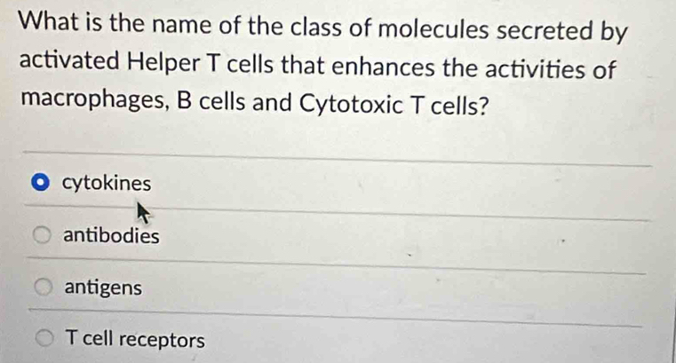 What is the name of the class of molecules secreted by
activated Helper T cells that enhances the activities of
macrophages, B cells and Cytotoxic T cells?
cytokines
antibodies
antigens
T cell receptors