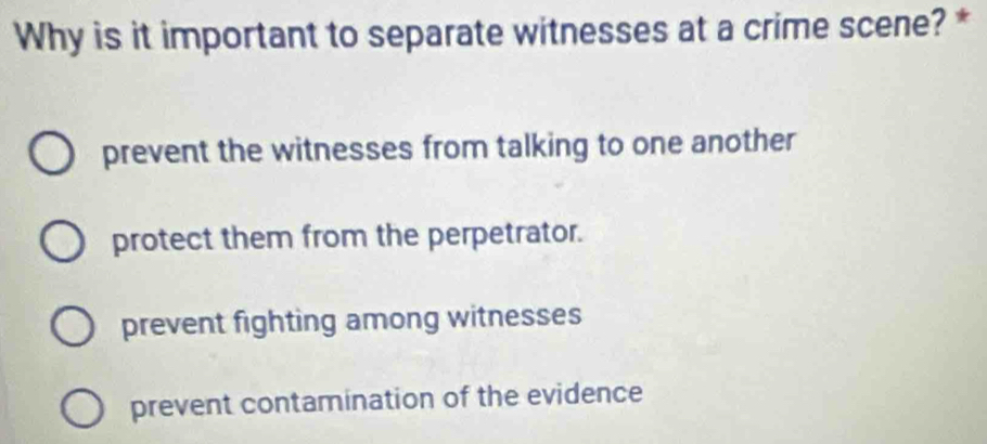 Why is it important to separate witnesses at a crime scene? *
prevent the witnesses from talking to one another
protect them from the perpetrator.
prevent fighting among witnesses
prevent contamination of the evidence