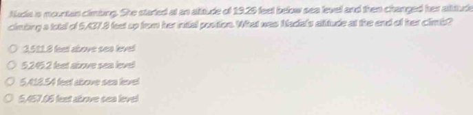 Auda is mountan climiing. She started at an alitude of 1929 feet below sea level and then changed her altiude
cimbing a total of 5/37.8 feet up from her inttal postion. What was Nadals alitude at the end of her climis?
3511.8 feet above sea level
5. 2452 leet above sea level
5,418.54 feet above sea level
SA57.66 feet above sea level