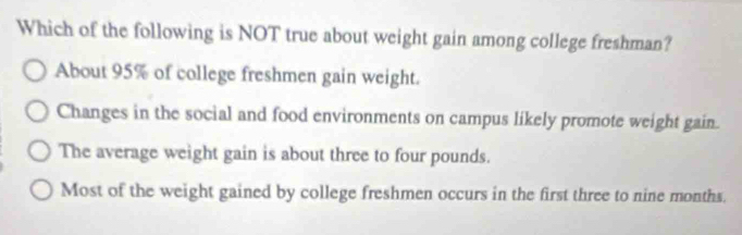 Which of the following is NOT true about weight gain among college freshman?
About 95% of college freshmen gain weight.
Changes in the social and food environments on campus likely promote weight gain.
The average weight gain is about three to four pounds.
Most of the weight gained by college freshmen occurs in the first three to nine months.