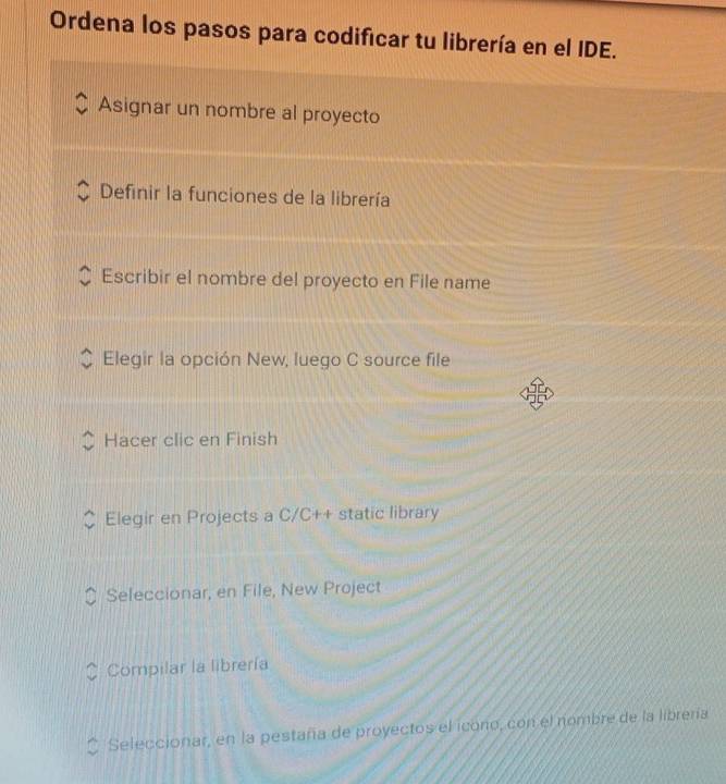 Ordena los pasos para codificar tu librería en el IDE.
Asignar un nombre al proyecto
Definir la funciones de la librería
Escribir el nombre del proyecto en File name
Elegir la opción New, luego C source file
Hacer clic en Finish
Elegir en Projects a C/C++ static library
Seleccionar, en File, New Project
Compilar la librería
Seleccionar, en la pestaña de proyectos el icono, con el nombre de la librería