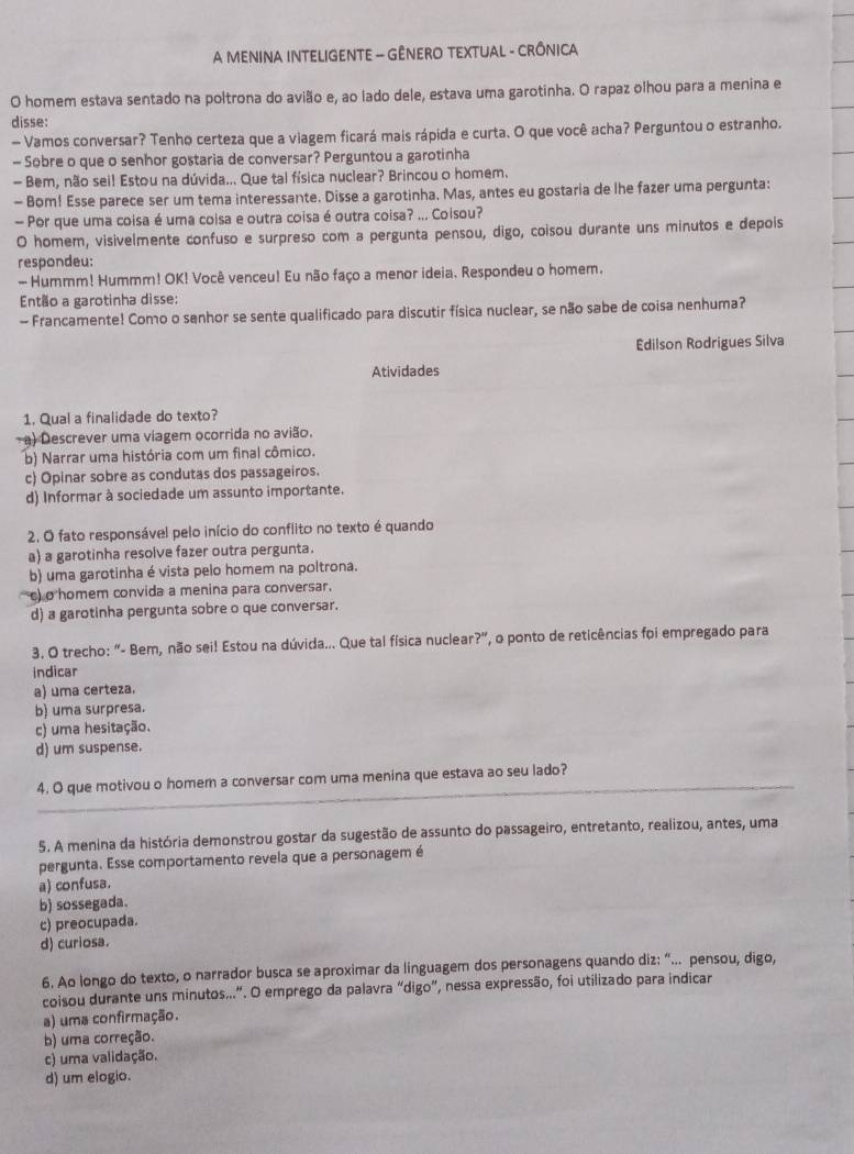 A MENINA INTELIGENTE - GÊNERO TEXTUAL - CRÔNICA
O homem estava sentado na poltrona do avião e, ao lado dele, estava uma garotinha. O rapaz olhou para a menina e
disse:
- Vamos conversar? Tenho certeza que a viagem ficará mais rápida e curta. O que você acha? Perguntou o estranho.
- Sobre o que o senhor gostaria de conversar? Perguntou a garotinha
- Bem, não sei! Estou na dúvida... Que tal física nuclear? Brincou o homem.
- Bom! Esse parece ser um tema interessante. Disse a garotinha. Mas, antes eu gostaria de lhe fazer uma pergunta:
— Por que uma coisa é uma coisa e outra coisa é outra coisa? ... Coisou?
O homem, visivelmente confuso e surpreso com a pergunta pensou, digo, coisou durante uns minutos e depois
respondeu:
- Hummm! Hummm! OK! Você venceu! Eu não faço a menor ideia. Respondeu o homem.
Então a garotinha disse:
- Francamente! Como o senhor se sente qualificado para discutir física nuclear, se não sabe de coisa nenhuma?
Edilson Rodrigues Silva
Atividades
1. Qual a finalidade do texto?
a) Descrever uma viagem ocorrida no avião.
b) Narrar uma história com um final cômico.
c) Opinar sobre as condutas dos passageiros.
d) Informar à sociedade um assunto importante.
2. O fato responsável pelo início do conflito no texto é quando
a) a garotinha resolve fazer outra pergunta.
b) uma garotinha é vista pelo homem na poltrona.
c) o homem convida a menina para conversar.
d) a garotinha pergunta sobre o que conversar.
3. O trecho: “- Bem, não sei! Estou na dúvida... Que tal física nuclear?”, o ponto de reticências foi empregado para
Indicar
a) uma certeza.
b) uma surpresa.
c) uma hesitação.
d) um suspense.
_4. O que motivou o homem a conversar com uma menina que estava ao seu lado?
5. A menina da história demonstrou gostar da sugestão de assunto do passageiro, entretanto, realizou, antes, uma
pergunta. Esse comportamento revela que a personagem é
a) confusa.
b) sossegada.
c) preocupada.
d) curiosa.
6. Ao longo do texto, o narrador busca se aproximar da linguagem dos personagens quando diz: “... pensou, digo,
coisou durante uns minutos...”. O emprego da palavra “digo”, nessa expressão, foi utilizado para indicar
a) uma confirmação.
b) uma correção.
c) uma validação.
d) um elogio.