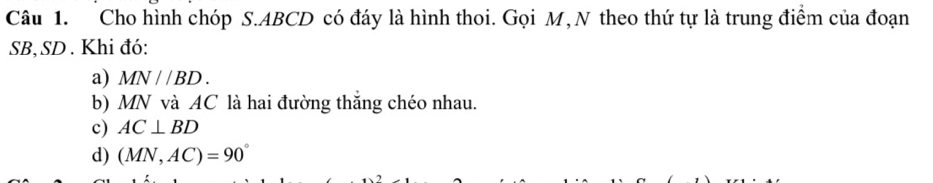 Cho hình chóp S. ABCD có đáy là hình thoi. Gọi M, N theo thứ tự là trung điểm của đoạn
SB, SD. Khi đó:
a) MN//BD.
b) MN và AC là hai đường thăng chéo nhau.
c) AC⊥ BD
d) (MN,AC)=90°