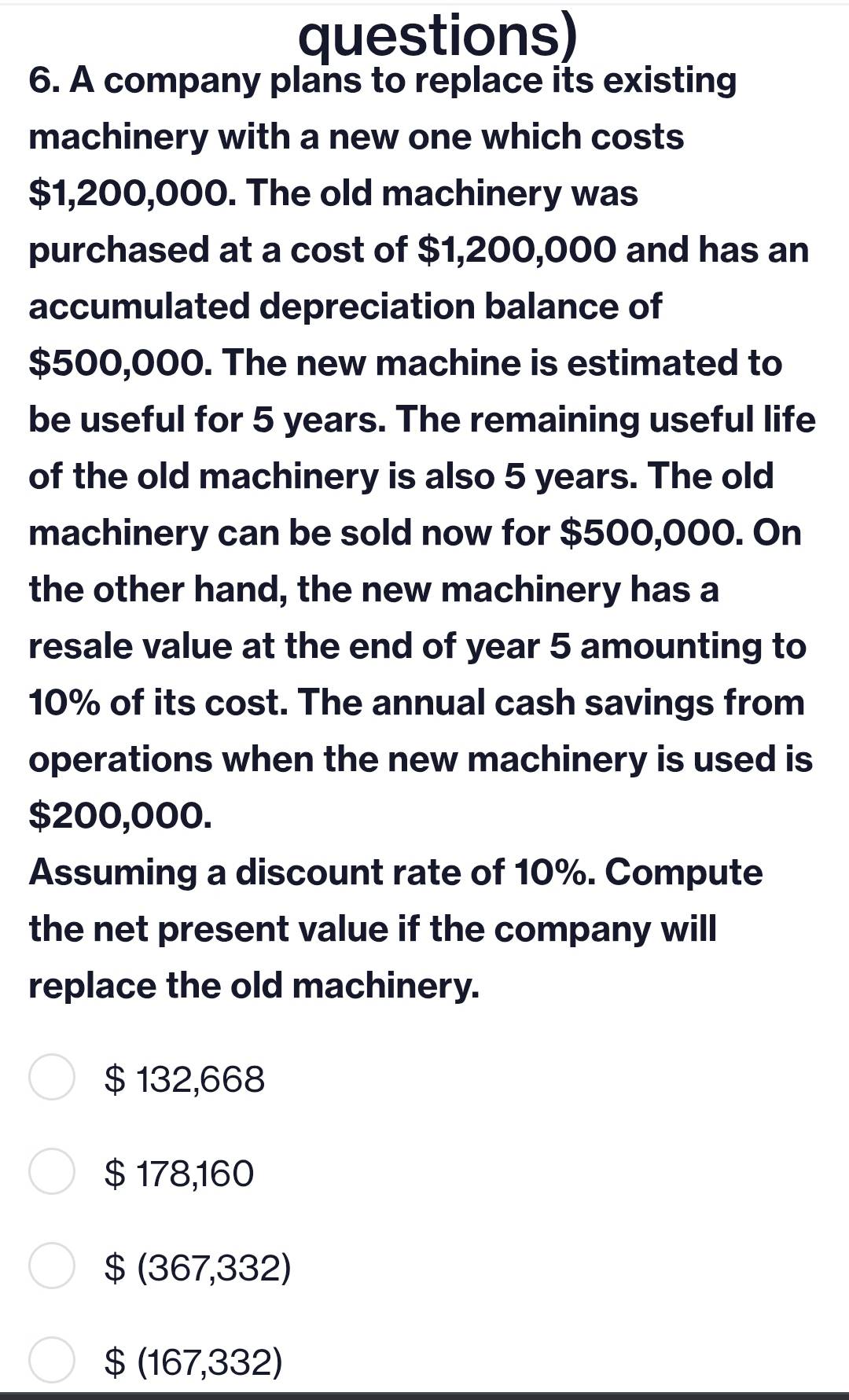 questions)
6. A company plans to replace its existing
machinery with a new one which costs
$1,200,000. The old machinery was
purchased at a cost of $1,200,000 and has an
accumulated depreciation balance of
$500,000. The new machine is estimated to
be useful for 5 years. The remaining useful life
of the old machinery is also 5 years. The old
machinery can be sold now for $500,000. On
the other hand, the new machinery has a
resale value at the end of year 5 amounting to
10% of its cost. The annual cash savings from
operations when the new machinery is used is
$200,000.
Assuming a discount rate of 10%. Compute
the net present value if the company will
replace the old machinery.
$ 132,668
$ 178,160
$ (367,332)
$ (167,332)