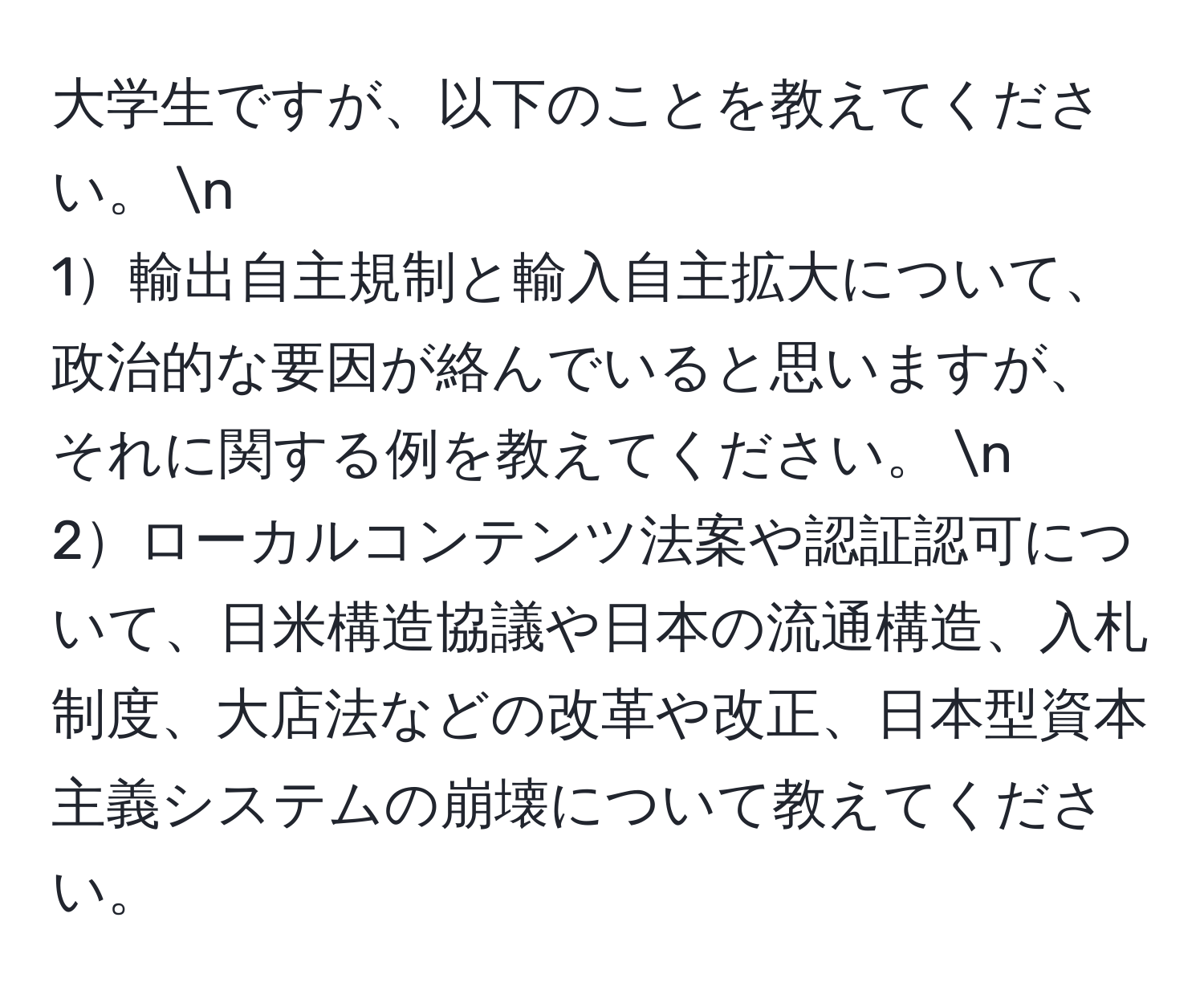 大学生ですが、以下のことを教えてください。  n
1輸出自主規制と輸入自主拡大について、政治的な要因が絡んでいると思いますが、それに関する例を教えてください。  n
2ローカルコンテンツ法案や認証認可について、日米構造協議や日本の流通構造、入札制度、大店法などの改革や改正、日本型資本主義システムの崩壊について教えてください。