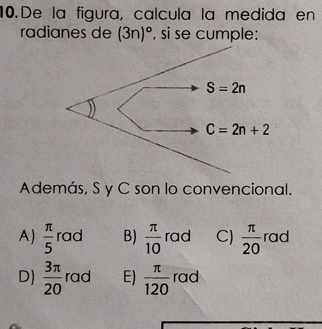 De la figura, calcula la medida en
radianes de (3n)^circ  , si se cumple:
S=2n
C=2n+2
Además, S y C son lo convencional.
A)  π /5  rad B)  π /10  rad C)  π /20  rad
D)  3π /20  rad E)  π /120  rad