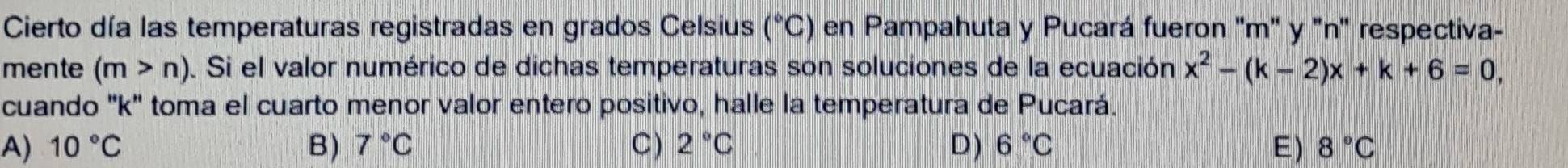 Cierto día las temperaturas registradas en grados Celsius (^circ C) en Pampahuta y Pucará fueron "m" y 'n' respectiva-
mente (m>n). Si el valor numérico de dichas temperaturas son soluciones de la ecuación x^2-(k-2)x+k+6=0, 
cuando '' k '' toma el cuarto menor valor entero positivo, halle la temperatura de Pucará.
A) 10°C B) 7°C C) 2°C D) 6°C E) 8°C