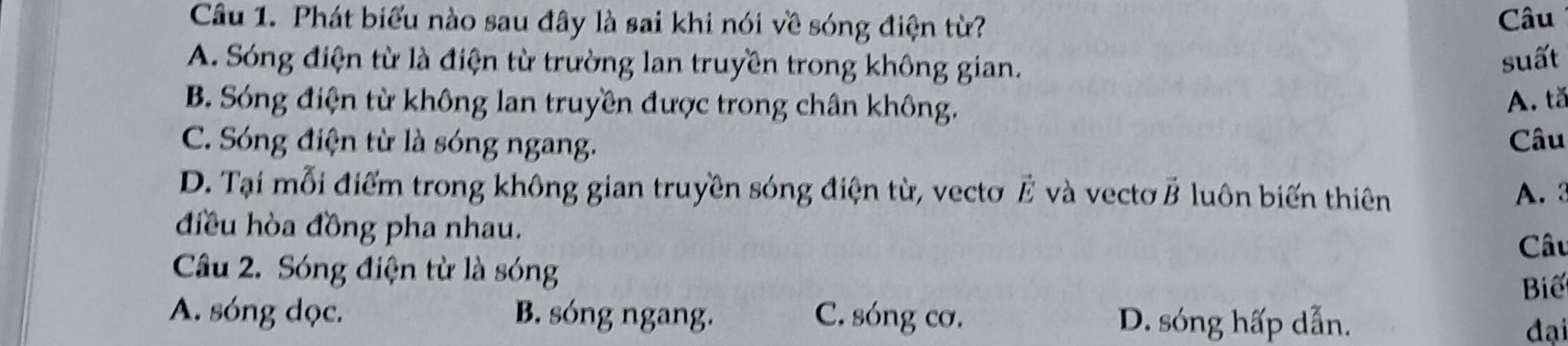 Phát biểu nào sau đây là sai khi nói về sóng điện từ? Câu
A. Sóng điện từ là điện từ trường lan truyền trong không gian.
suất
B. Sóng điện từ không lan truyền được trong chân không.
A. tǎ
C. Sóng điện từ là sóng ngang. Câu
D. Tại mỗi điểm trong không gian truyền sóng điện từ, vecto vector E và vectơ vector B luôn biến thiên A. 3
điều hòa đồng pha nhau. Câu
Câu 2. Sóng điện từ là sóng
Biể
A. sóng dọc. B. sóng ngang. C. sóng cơ. D. sóng hấp dẫn.
đại