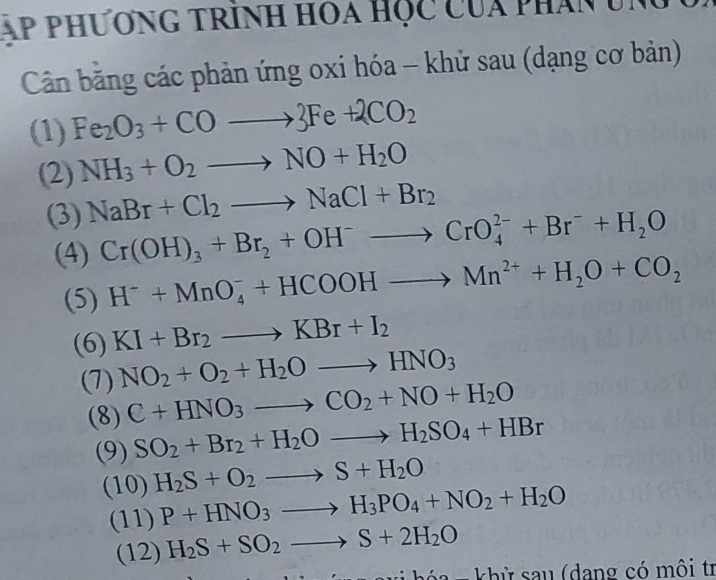 áp phư ơng trính hoa học của phân ung 
Cân bằng các phản ứng oxi hóa - khử sau (dạng cơ bản) 
(1) Fe_2O_3+COto 3Fe+2CO_2
(2) NH_3+O_2to NO+H_2O
(3) NaBr+Cl_2to NaCl+Br_2
(4) Cr(OH)_3+Br_2+OH^-to CrO_4^((2-)+Br^-)+H_2O
(5) H^-+MnO_4^(-+HCOOHto Mn^2+)+H_2O+CO_2
(6) KI+Br_2to KBr+I_2
(7) NO_2+O_2+H_2Oto HNO_3
(8) C+HNO_3to CO_2+NO+H_2O
(9) SO_2+Br_2+H_2Oto H_2SO_4+HBr
(10) H_2S+O_2to S+H_2O
(11) P+HNO_3to H_3PO_4+NO_2+H_2O
(12) H_2S+SO_2to S+2H_2O
a - khử sau (dang có môi tr