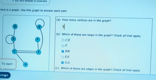 four answer is incorrect.
ere is a graph. Use this graph to answer each part.
(a) How many vertices are in the graph?
(b) Which of these are loops in the graph? Check al that apply.
CE
F
BB
E E
G G
T(c) Which of these are edges in the graph? Check all that apply.
chack